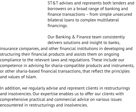 ST&T advises and represents both lenders and borrowers on a broad range of banking and finance transactions – from simple unsecured bilateral loans to complex multilateral financings.  Our Banking & Finance team consistently delivers solutions and insight to banks, insurance companies, and other financial institutions in developing and structuring their financial products and assists them on ongoing compliance to the relevant laws and regulations. These include our competence in advising for sharia-compatible products and instruments, or other sharia-based financial transactions, that reflect the principles and values of Islam.  In addition, we regularly advise and represent clients in restructurings and insolvencies. Our expertise enables us to offer our clients with comprehensive practical and commercial advice on various issues encountered in restructurings and insolvencies.
